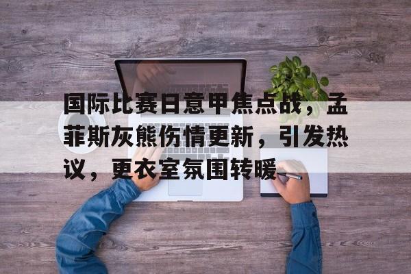 爱游戏体育平台 -包含国际比赛日意甲焦点战，孟菲斯灰熊伤情更新，引发热议，更衣室氛围转暖的词条